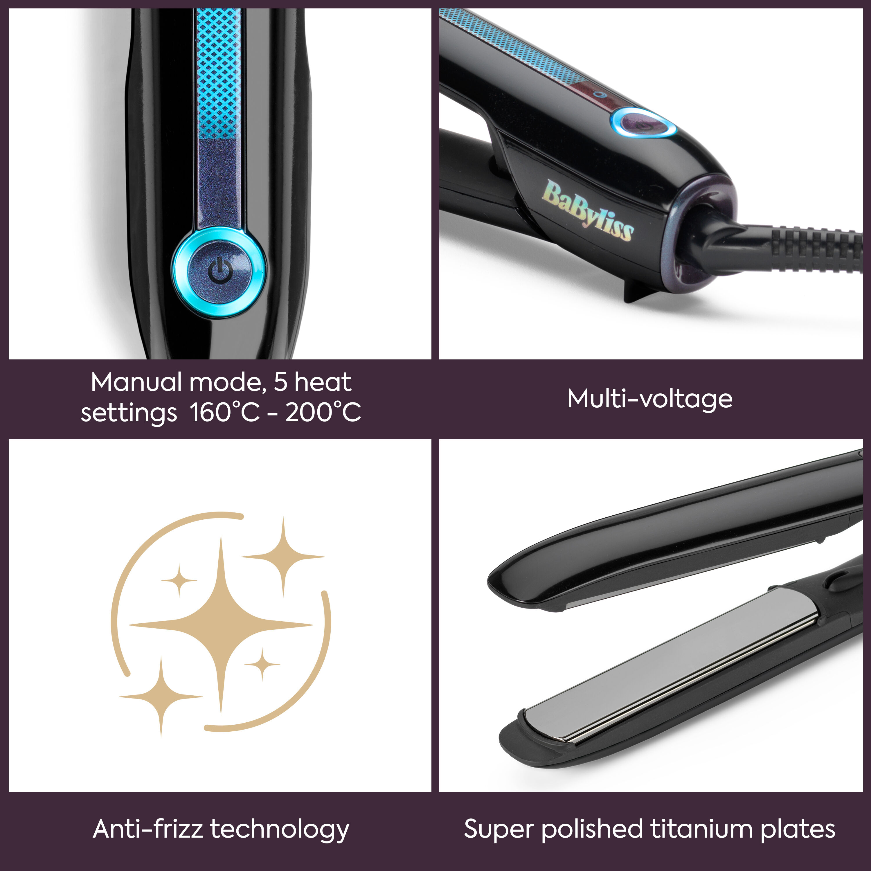 Manual mode: 5 heat settings 160C - 200C.  Multi-voltage. Anti-frizz technology. Super polished titanium plates